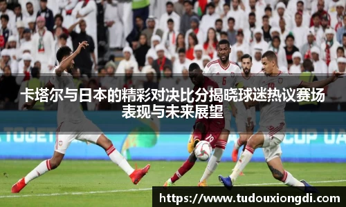 卡塔尔与日本的精彩对决比分揭晓球迷热议赛场表现与未来展望