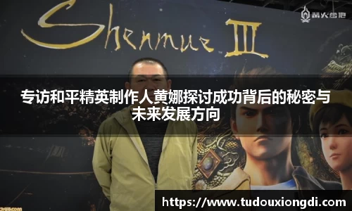专访和平精英制作人黄娜探讨成功背后的秘密与未来发展方向